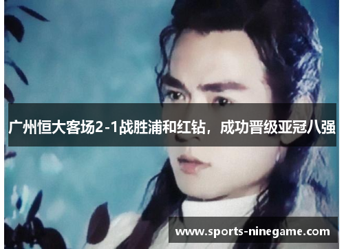 广州恒大客场2-1战胜浦和红钻，成功晋级亚冠八强